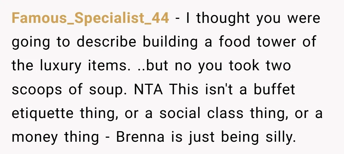 Famous_Specialist_44 − I thought you were going to describe building a food tower of the luxury items. ..but no you took two scoops of soup. NTA This isn't a buffet...