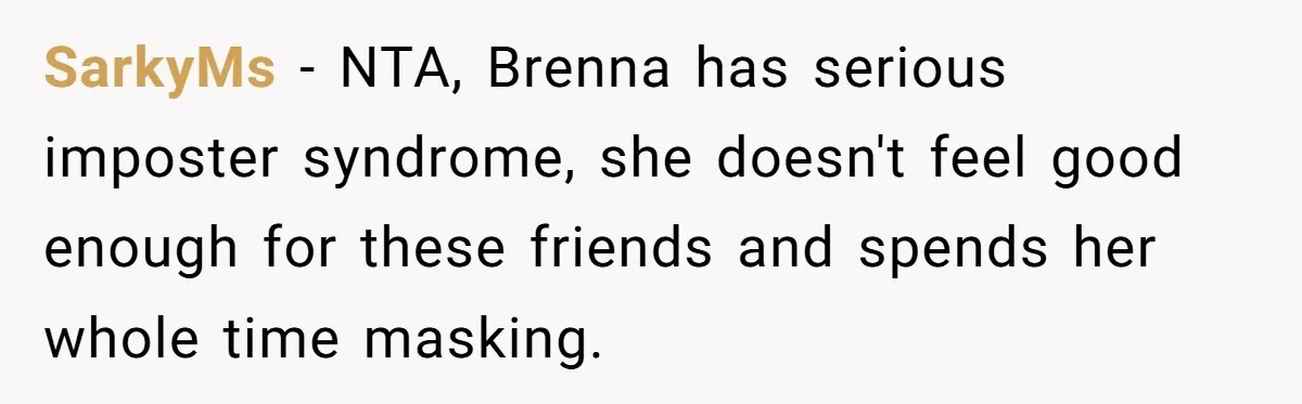 SarkyMs − NTA, Brenna has serious imposter syndrome, she doesn't feel good enough for these friends and spends her whole time masking.
