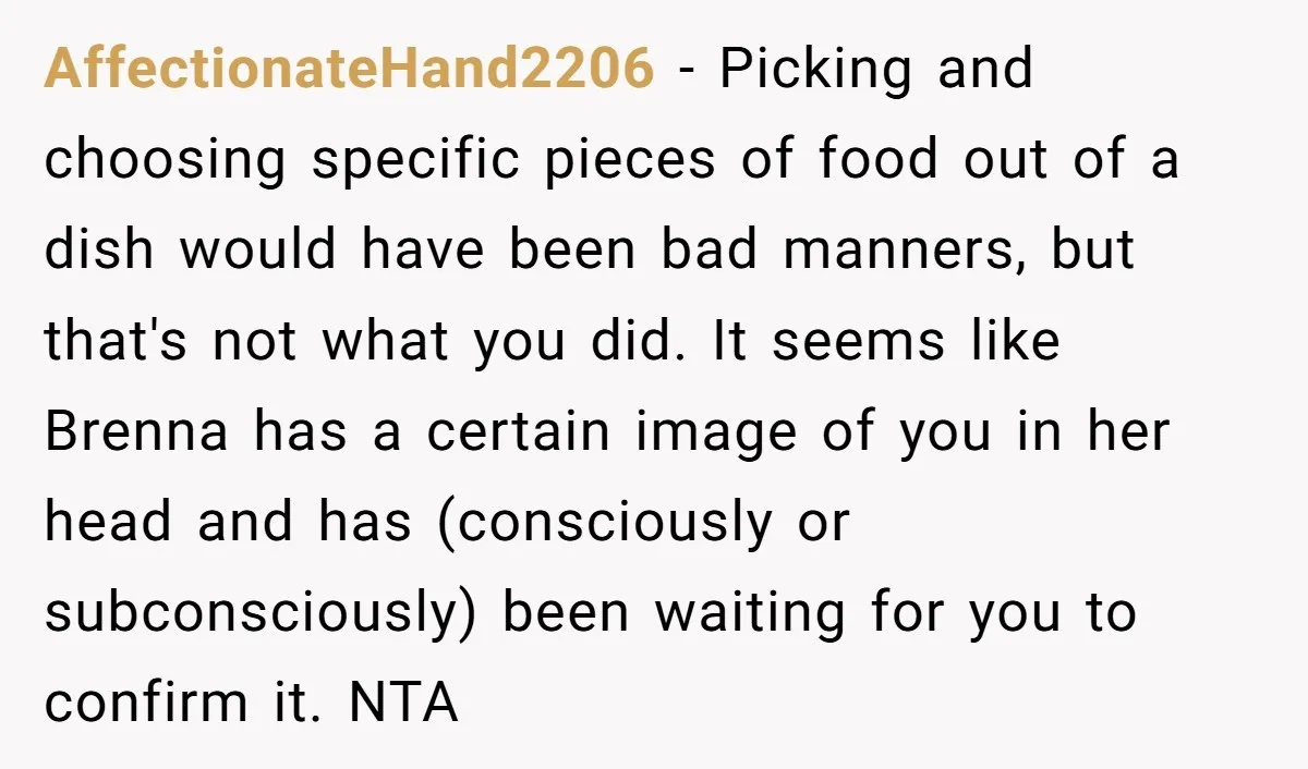 AffectionateHand2206 − Picking and choosing specific pieces of food out of a dish would have been bad manners, but that's not what you did. It seems like Brenna has a...