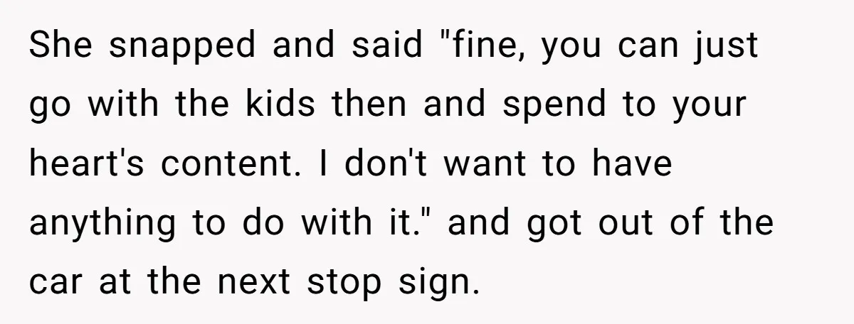 She snapped and said "fine, you can just go with the kids then and spend to your heart's content. I don't want to have anything to do with it." and...