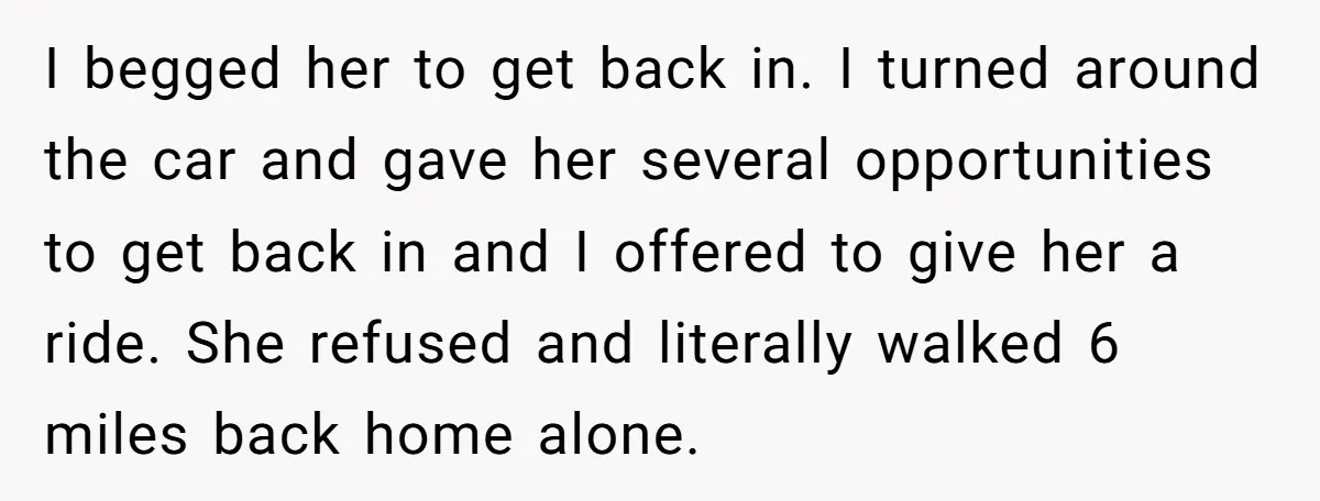 I begged her to get back in. I turned around the car and gave her several opportunities to get back in and I offered to give her a ride. She...