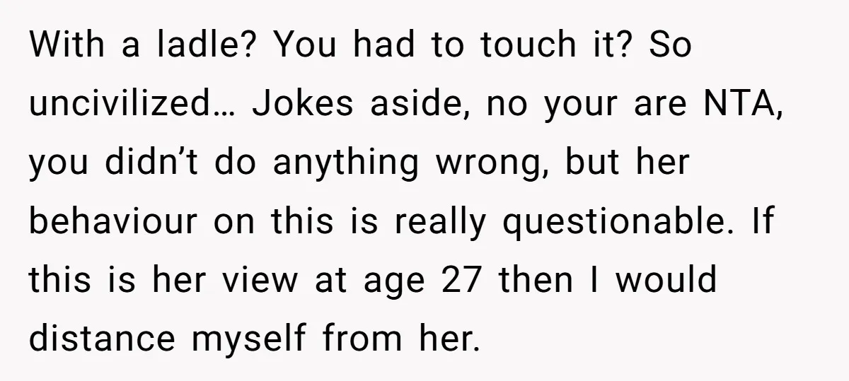 With a ladle? You had to touch it? So uncivilized… Jokes aside, no your are NTA, you didn’t do anything wrong, but her behaviour on this is really questionable. If...