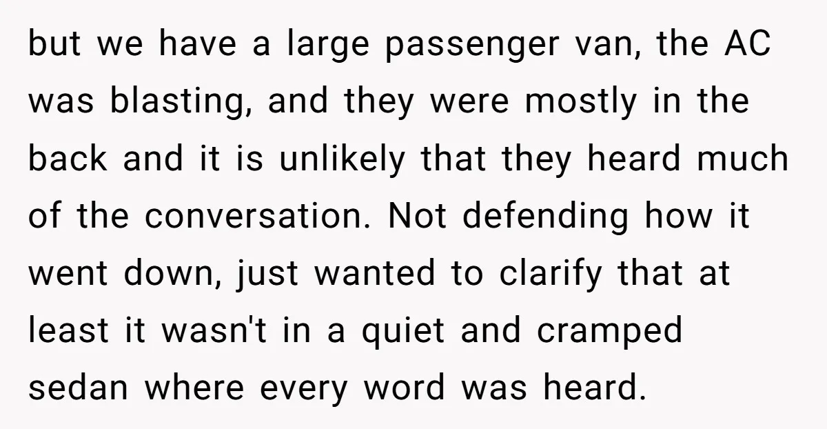 but we have a large passenger van, the AC was blasting, and they were mostly in the back and it is unlikely that they heard much of the conversation. Not...