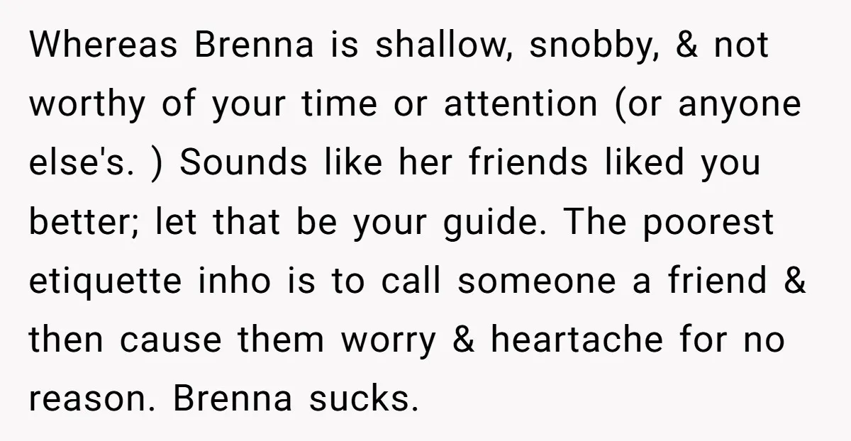 Whereas Brenna is shallow, snobby, & not worthy of your time or attention (or anyone else's. ) Sounds like her friends liked you better; let that be your guide. The...
