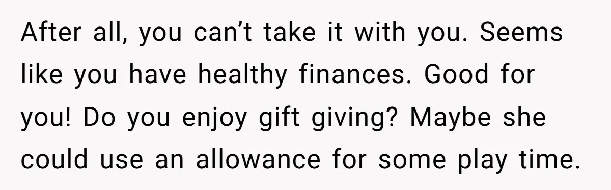 After all, you can’t take it with you. Seems like you have healthy finances. Good for you! Do you enjoy gift giving? Maybe she could use an allowance for some...