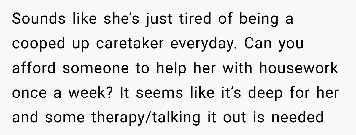 Sounds like she’s just tired of being a cooped up caretaker everyday. Can you afford someone to help her with housework once a week? It seems like it’s deep for...