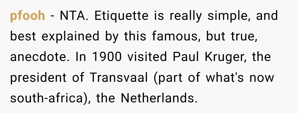 pfooh − NTA. Etiquette is really simple, and best explained by this famous, but true, anecdote. In 1900 visited Paul Kruger, the president of Transvaal (part of what's now south-africa),...