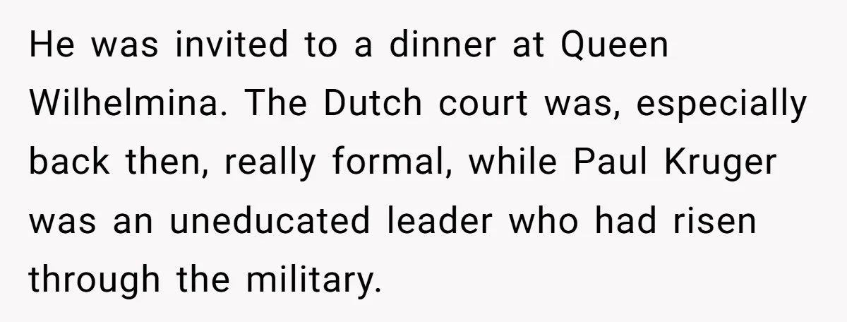He was invited to a dinner at Queen Wilhelmina. The Dutch court was, especially back then, really formal, while Paul Kruger was an uneducated leader who had risen through the...