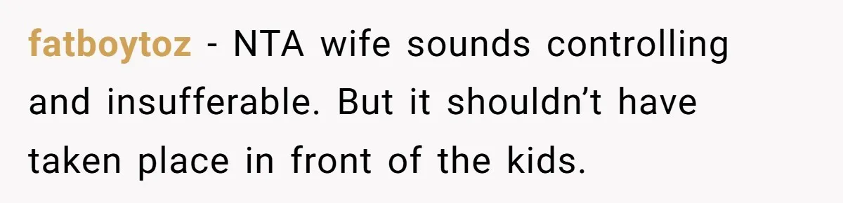 fatboytoz − NTA wife sounds controlling and insufferable. But it shouldn’t have taken place in front of the kids.