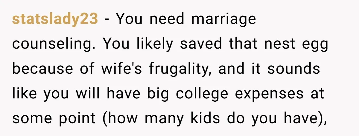 statslady23 − You need marriage counseling. You likely saved that nest egg because of wife's frugality, and it sounds like you will have big college expenses at some point (how...