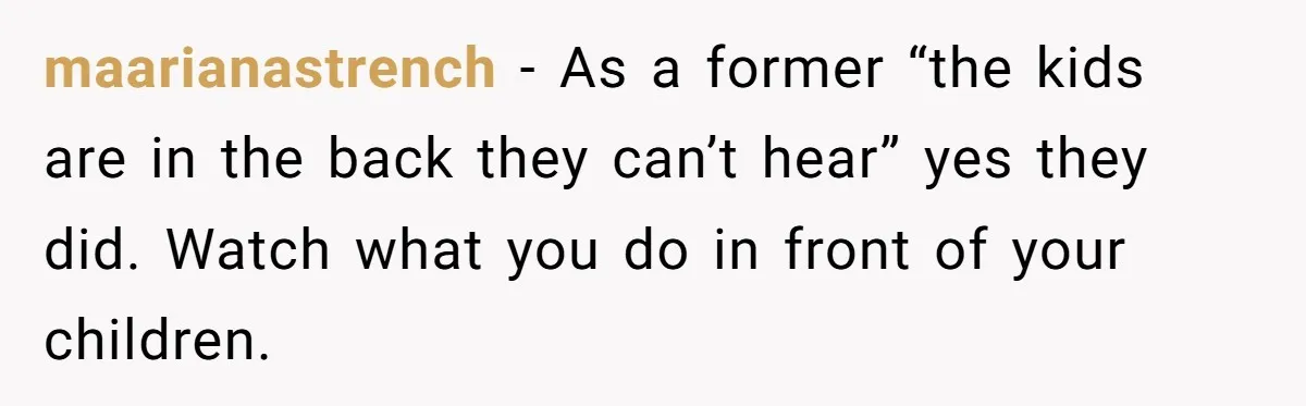 maarianastrench − As a former “the kids are in the back they can’t hear” yes they did. Watch what you do in front of your children.