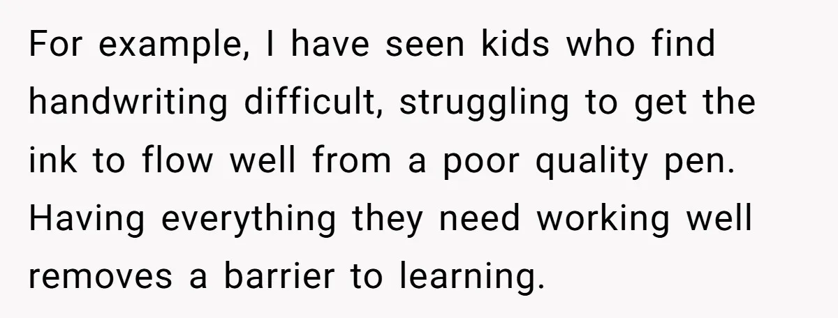 For example, I have seen kids who find handwriting difficult, struggling to get the ink to flow well from a poor quality pen. Having everything they need working well removes...