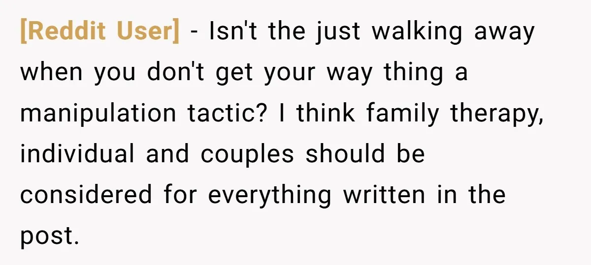 [Reddit User] − Isn't the just walking away when you don't get your way thing a manipulation tactic? I think family therapy, individual and couples should be considered for everything...