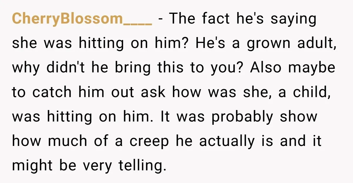 CherryBlossom____ - The fact he's saying she was hitting on him? He's a grown adult, why didn't he bring this to you? Also maybe to catch him out ask how...