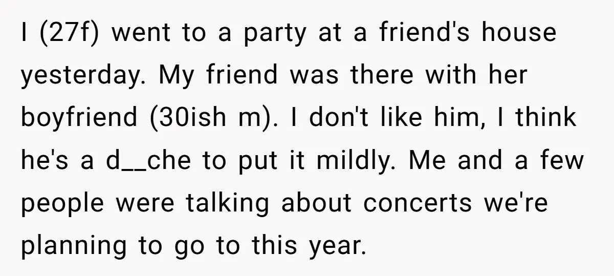 I (27f) went to a party at a friend's house yesterday. My friend was there with her boyfriend (30ish m). I don't like him, I think he's a d__che to...