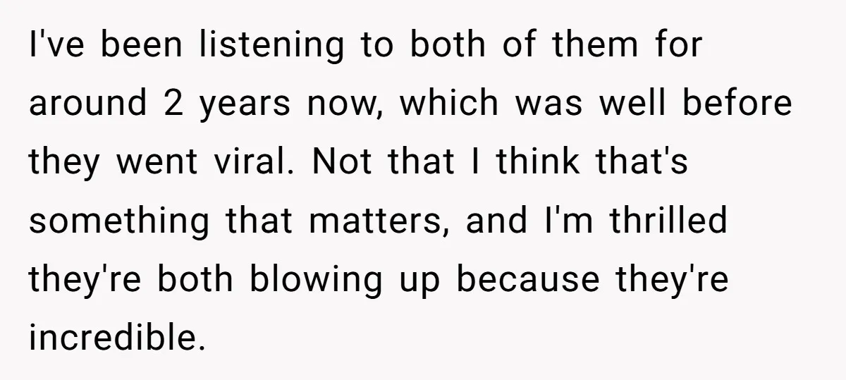I've been listening to both of them for around 2 years now, which was well before they went viral. Not that I think that's something that matters, and I'm thrilled...