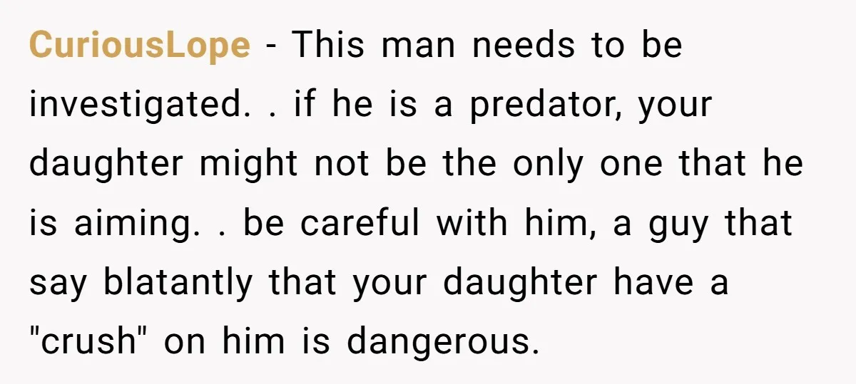 CuriousLope - This man needs to be investigated. . if he is a predator, your daughter might not be the only one that he is aiming. . be careful with...