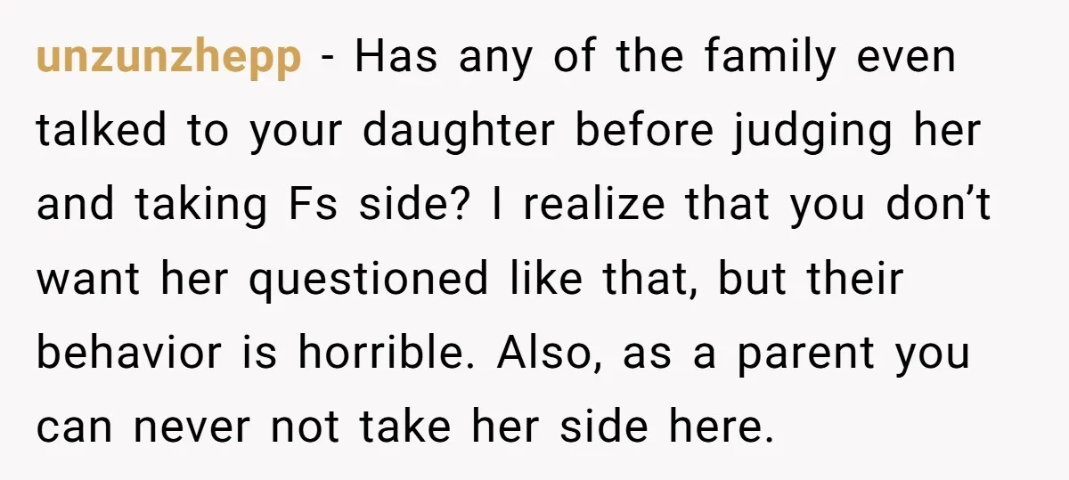 unzunzhepp - Has any of the family even talked to your daughter before judging her and taking Fs side? I realize that you don’t want her questioned like that, but...