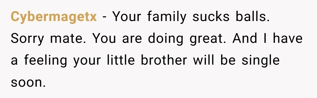 Cybermagetx - Your family sucks balls. Sorry mate. You are doing great. And I have a feeling your little brother will be single soon.