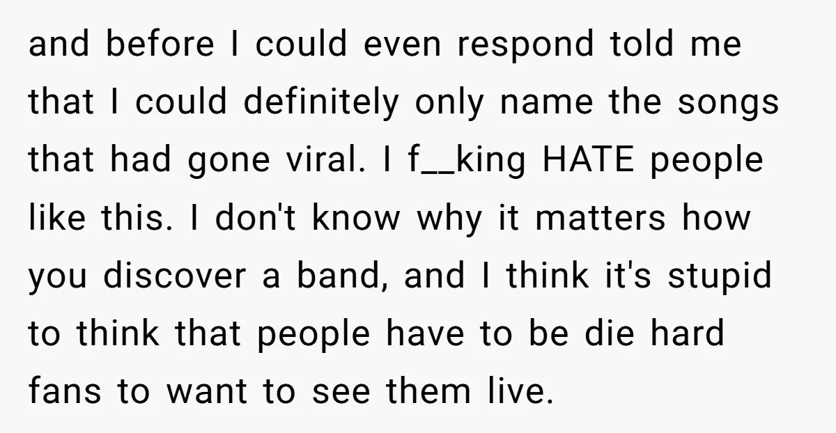 and before I could even respond told me that I could definitely only name the songs that had gone viral. I f__king HATE people like this. I don't know why...