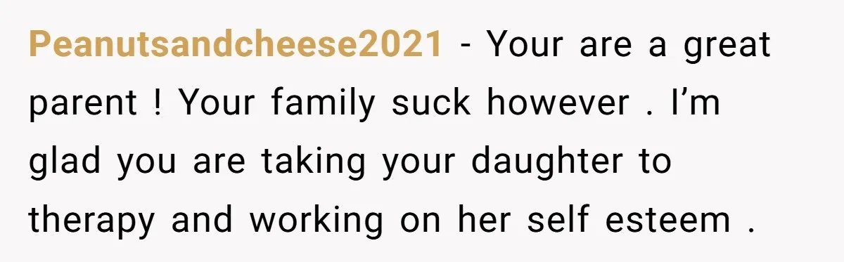 Peanutsandcheese2021 - Your are a great parent ! Your family suck however . I’m glad you are taking your daughter to therapy and working on her self esteem .