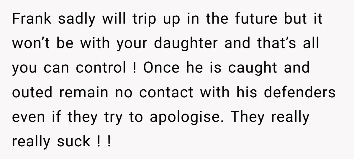 Frank sadly will trip up in the future but it won’t be with your daughter and that’s all you can control ! Once he is caught and outed remain no...