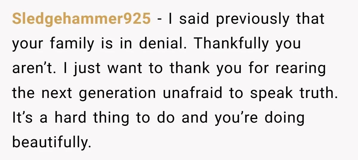 Sledgehammer925 - I said previously that your family is in denial. Thankfully you aren’t. I just want to thank you for rearing the next generation unafraid to speak truth. It’s...