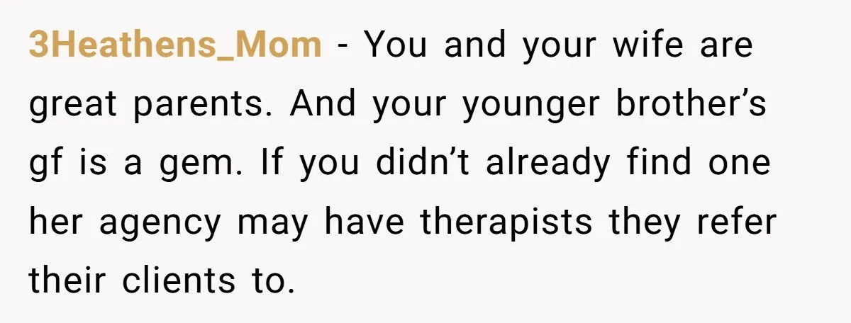 3Heathens_Mom - You and your wife are great parents. And your younger brother’s gf is a gem. If you didn’t already find one her agency may have therapists they refer...