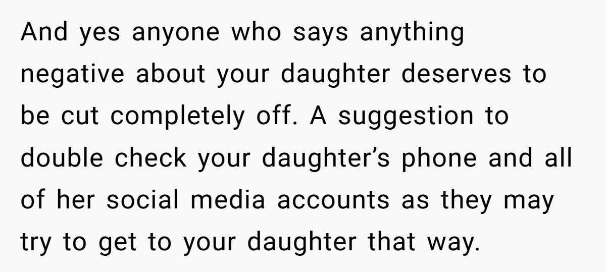 And yes anyone who says anything negative about your daughter deserves to be cut completely off. A suggestion to double check your daughter’s phone and all of her social media...