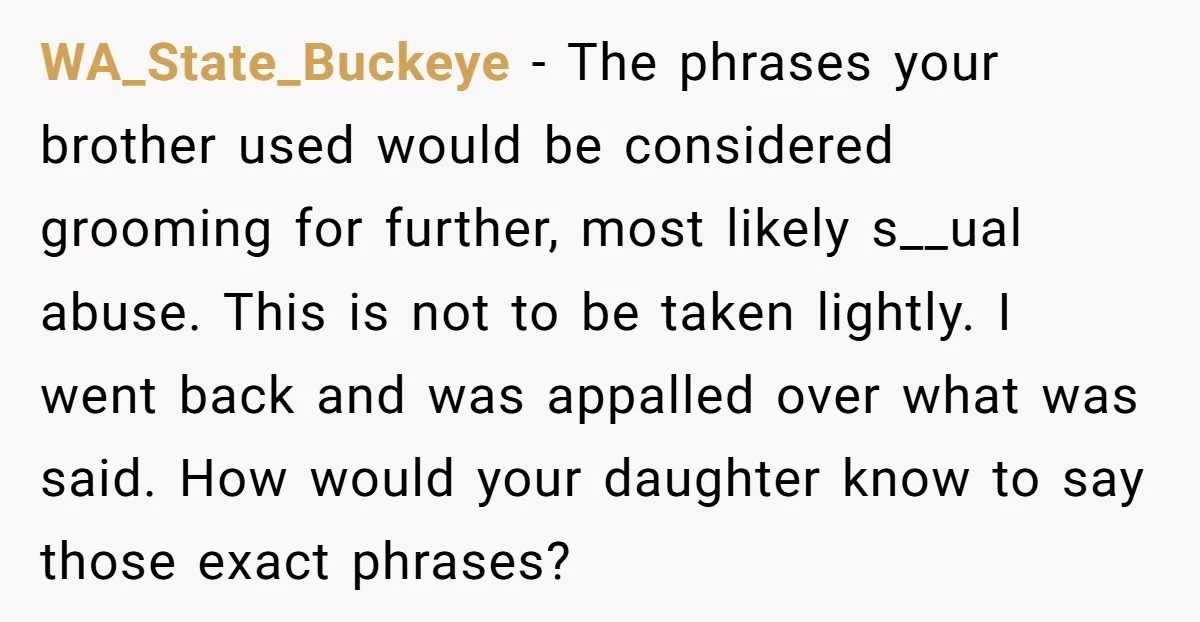 WA_State_Buckeye - The phrases your brother used would be considered grooming for further, most likely s__ual abuse. This is not to be taken lightly. I went back and was appalled...
