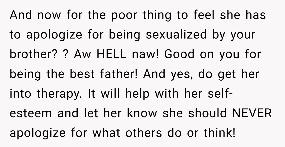And now for the poor thing to feel she has to apologize for being sexualized by your brother? ? Aw HELL naw! Good on you for being the best father!...
