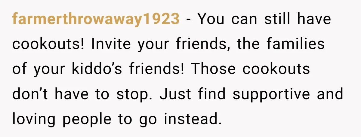 farmerthrowaway1923 - You can still have cookouts! Invite your friends, the families of your kiddo’s friends! Those cookouts don’t have to stop. Just find supportive and loving people to go...