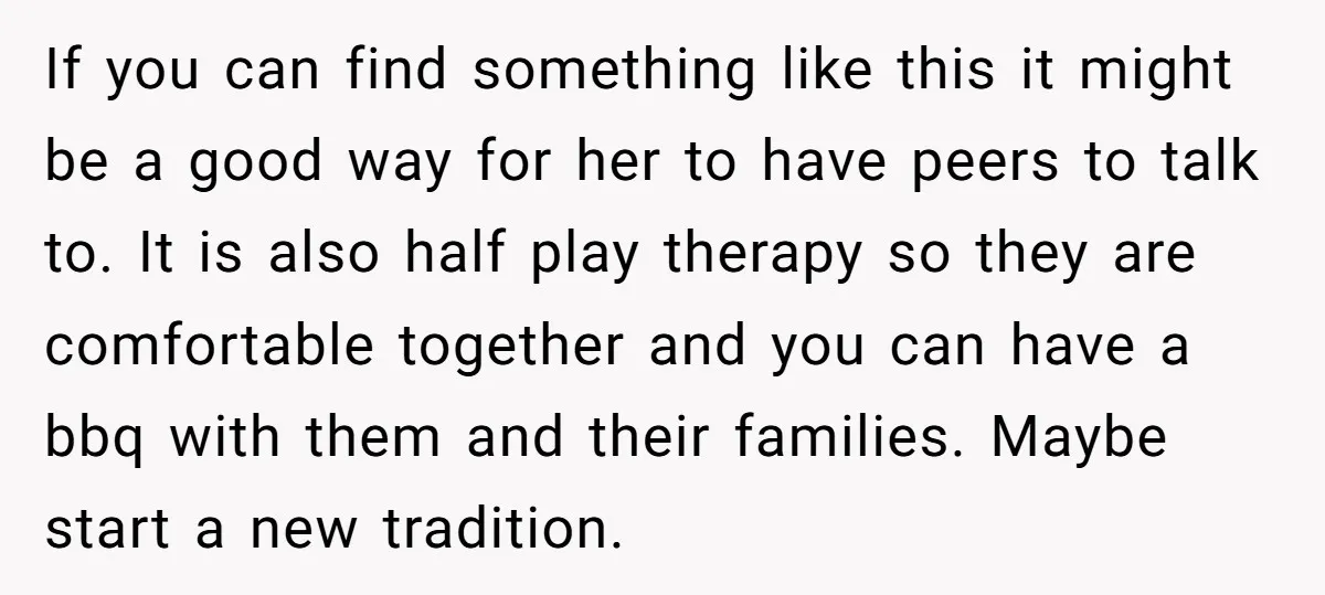 If you can find something like this it might be a good way for her to have peers to talk to. It is also half play therapy so they are...