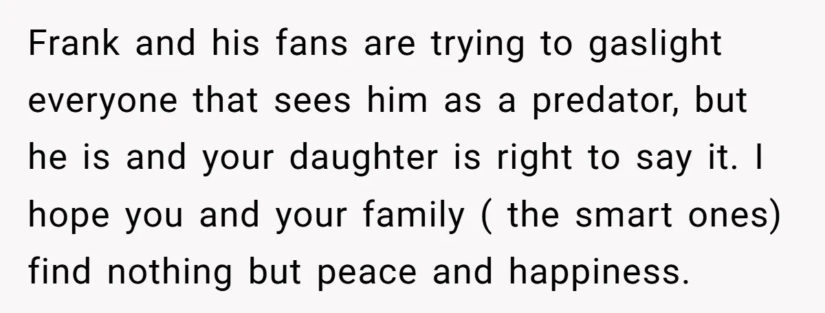 Frank and his fans are trying to gaslight everyone that sees him as a predator, but he is and your daughter is right to say it. I hope you and...
