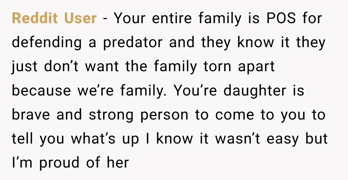 Reddit User - Your entire family is POS for defending a predator and they know it they just don’t want the family torn apart because we’re family. You’re daughter is...