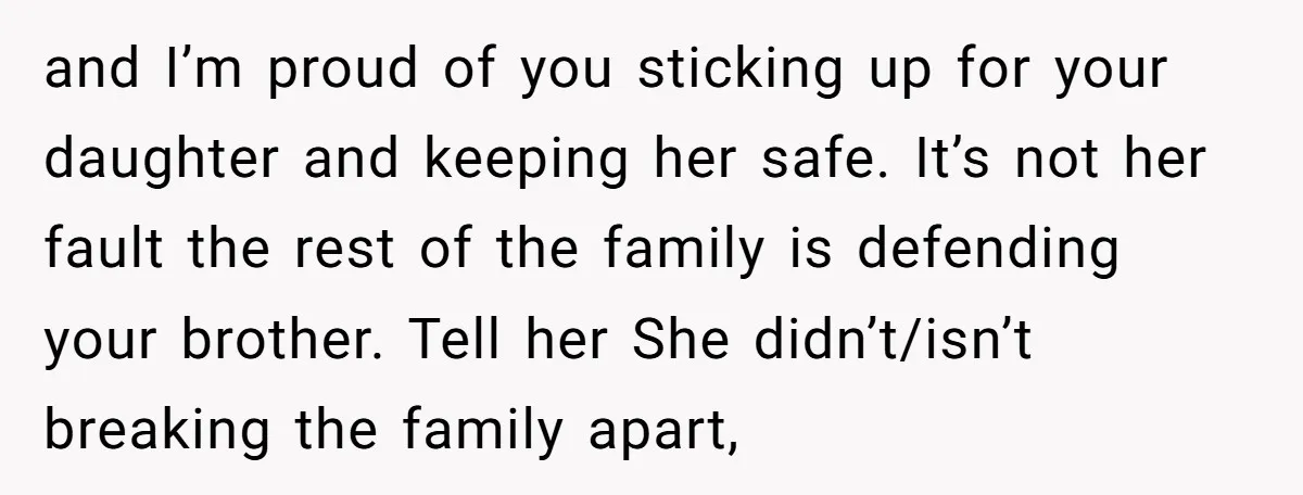 and I’m proud of you sticking up for your daughter and keeping her safe. It’s not her fault the rest of the family is defending your brother. Tell her She...