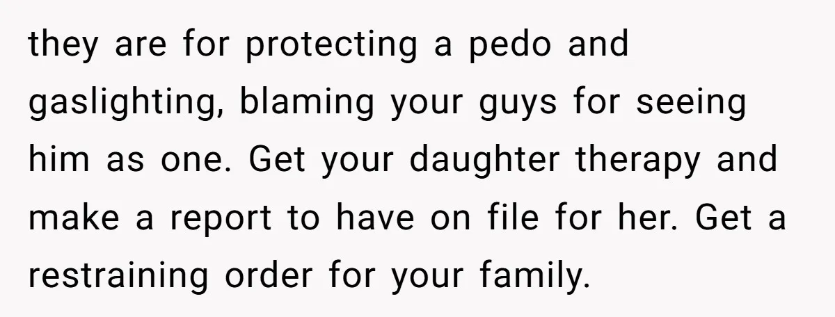 they are for protecting a pedo and gaslighting, blaming your guys for seeing him as one. Get your daughter therapy and make a report to have on file for her....