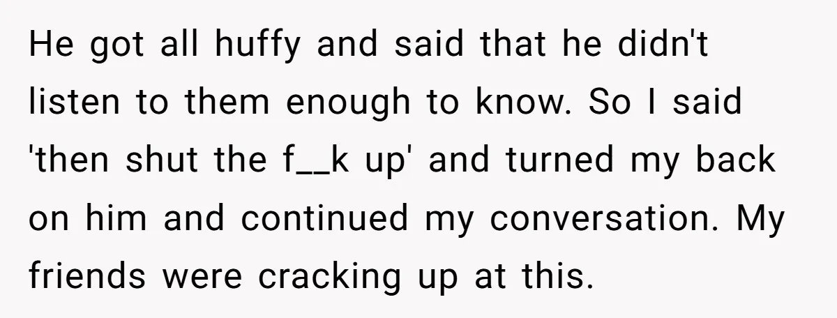 He got all huffy and said that he didn't listen to them enough to know. So I said 'then shut the f__k up' and turned my back on him and...