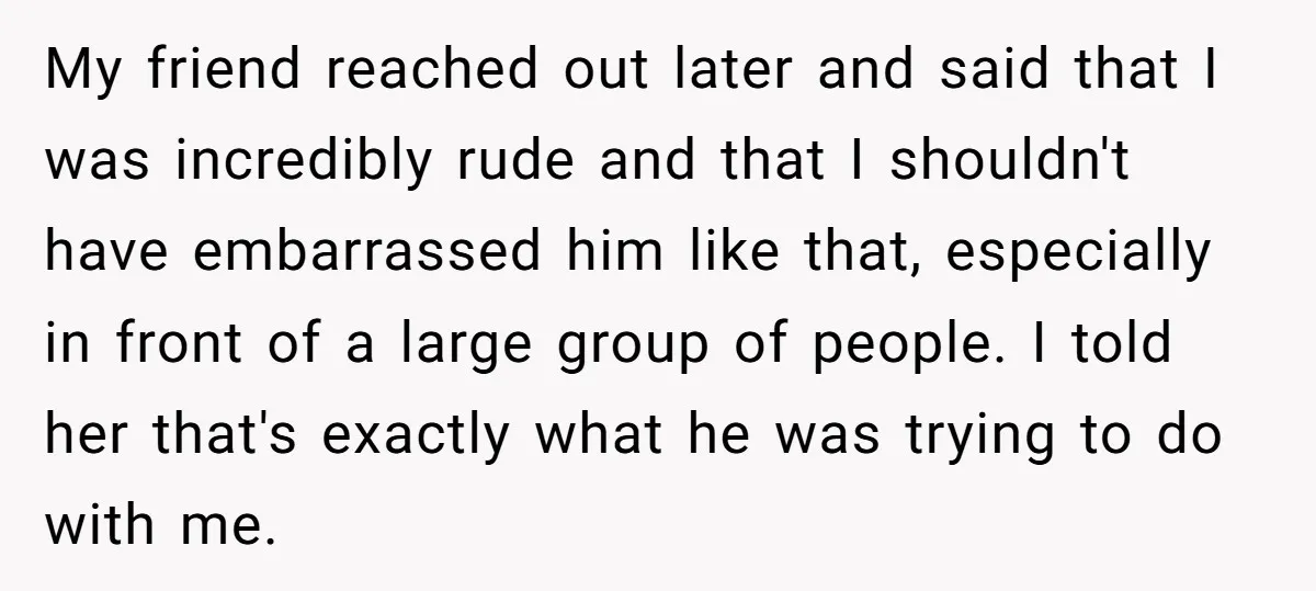 My friend reached out later and said that I was incredibly rude and that I shouldn't have embarrassed him like that, especially in front of a large group of people....