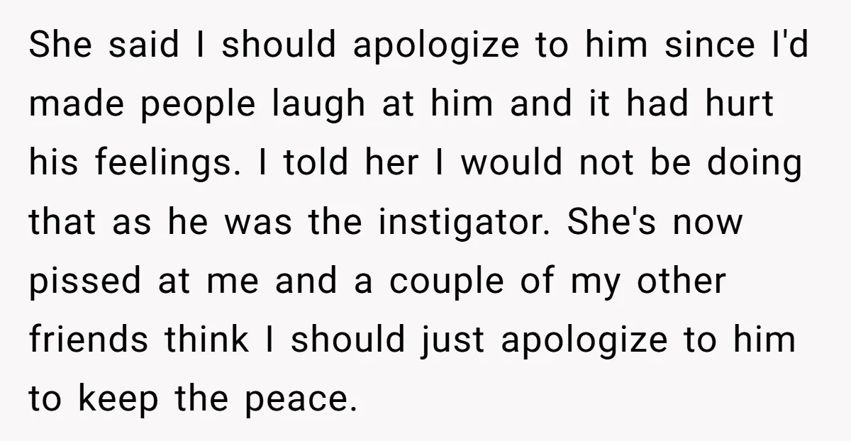 She said I should apologize to him since I'd made people laugh at him and it had hurt his feelings. I told her I would not be doing that as...