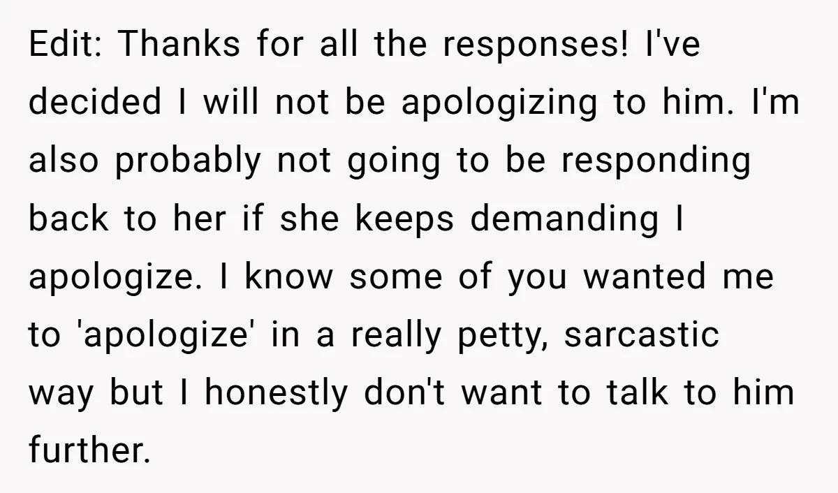 Edit: Thanks for all the responses! I've decided I will not be apologizing to him. I'm also probably not going to be responding back to her if she keeps demanding...