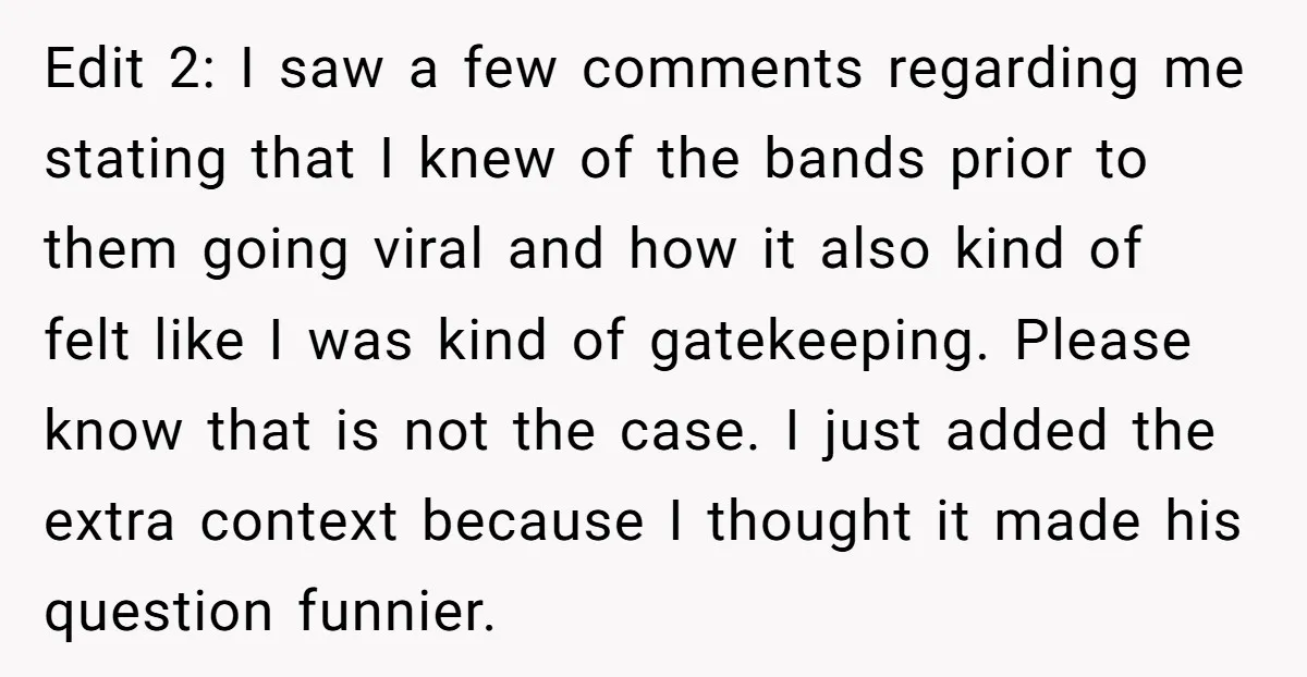 Edit 2: I saw a few comments regarding me stating that I knew of the bands prior to them going viral and how it also kind of felt like I...