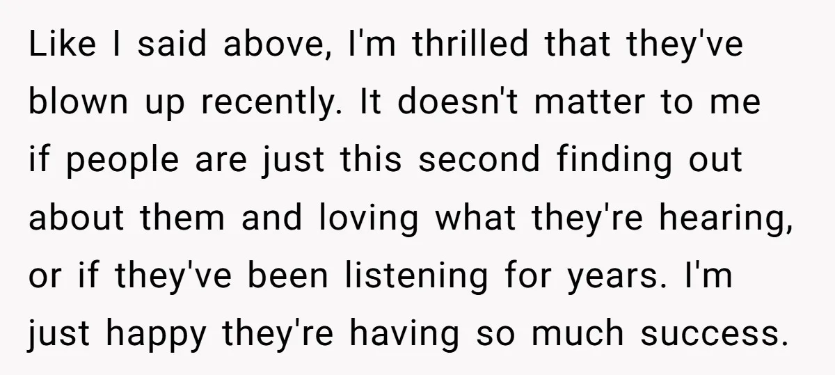 Like I said above, I'm thrilled that they've blown up recently. It doesn't matter to me if people are just this second finding out about them and loving what they're...