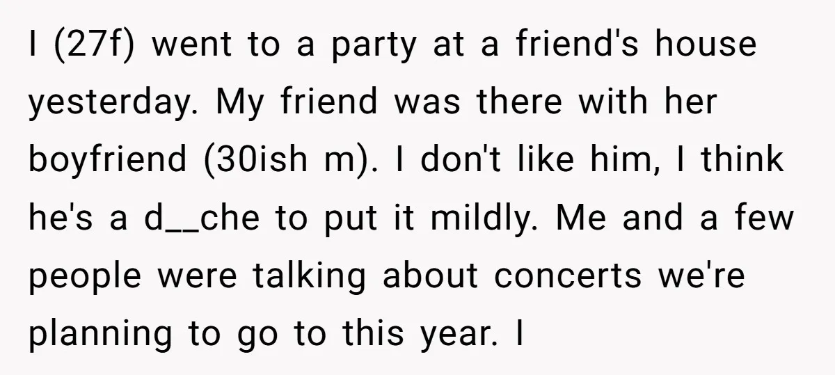 I (27f) went to a party at a friend's house yesterday. My friend was there with her boyfriend (30ish m). I don't like him, I think he's a d__che to...