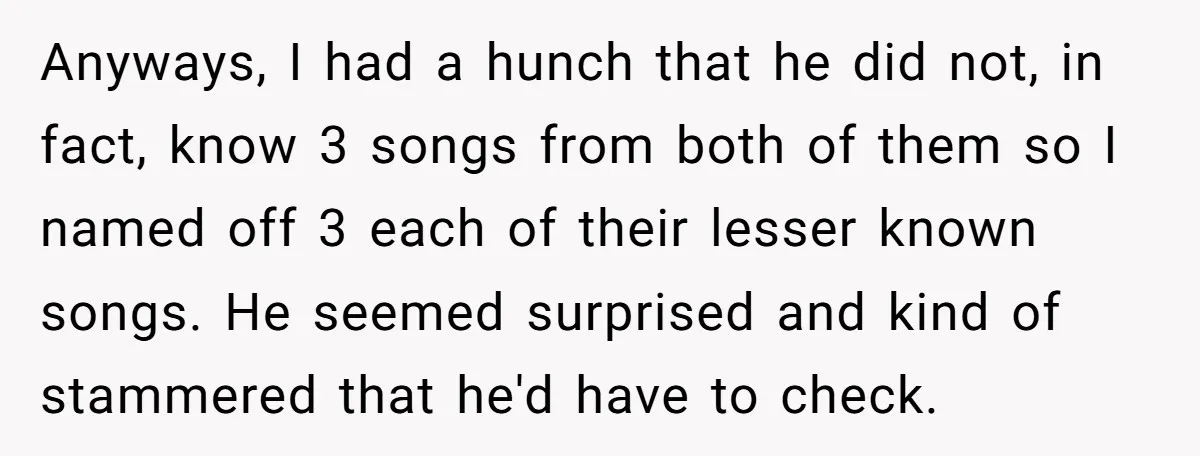 Anyways, I had a hunch that he did not, in fact, know 3 songs from both of them so I named off 3 each of their lesser known songs. He...