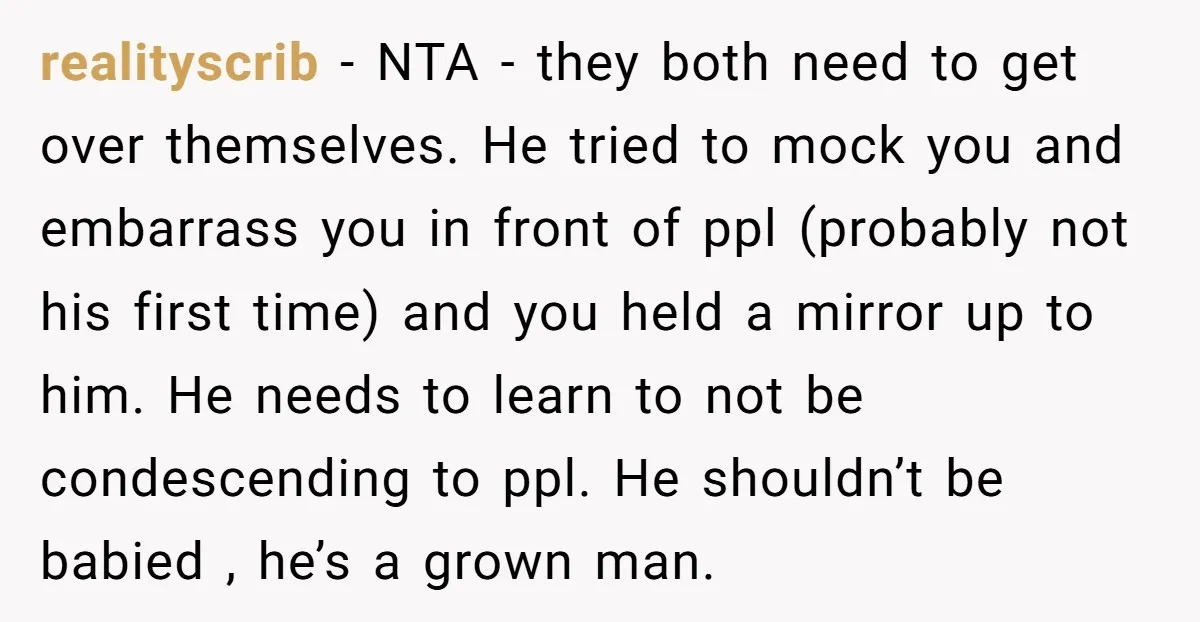 realityscrib − NTA - they both need to get over themselves. He tried to mock you and embarrass you in front of ppl (probably not his first time) and you...