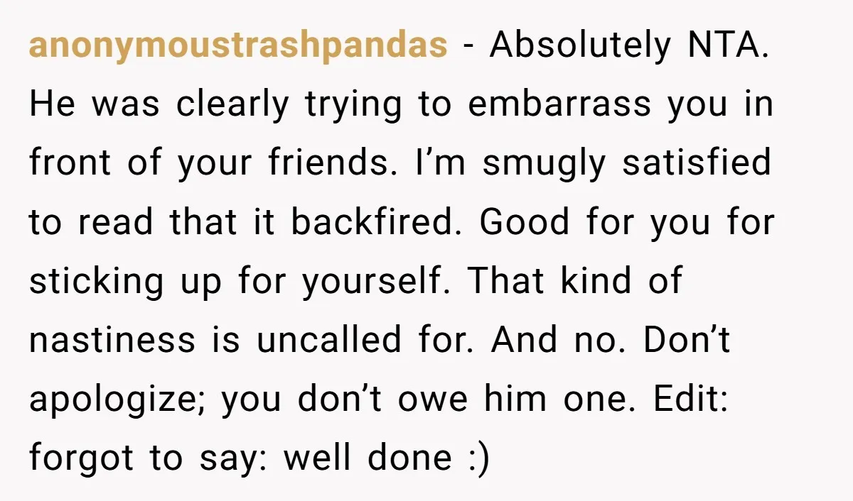 anonymoustrashpandas − Absolutely NTA. He was clearly trying to embarrass you in front of your friends. I’m smugly satisfied to read that it backfired. Good for you for sticking up...