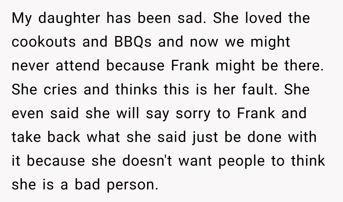 My daughter has been sad. She loved the cookouts and BBQs and now we might never attend because Frank might be there. She cries and thinks this is her fault....