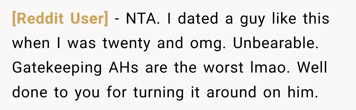[Reddit User] − NTA. I dated a guy like this when I was twenty and omg. Unbearable. Gatekeeping AHs are the worst lmao. Well done to you for turning it...