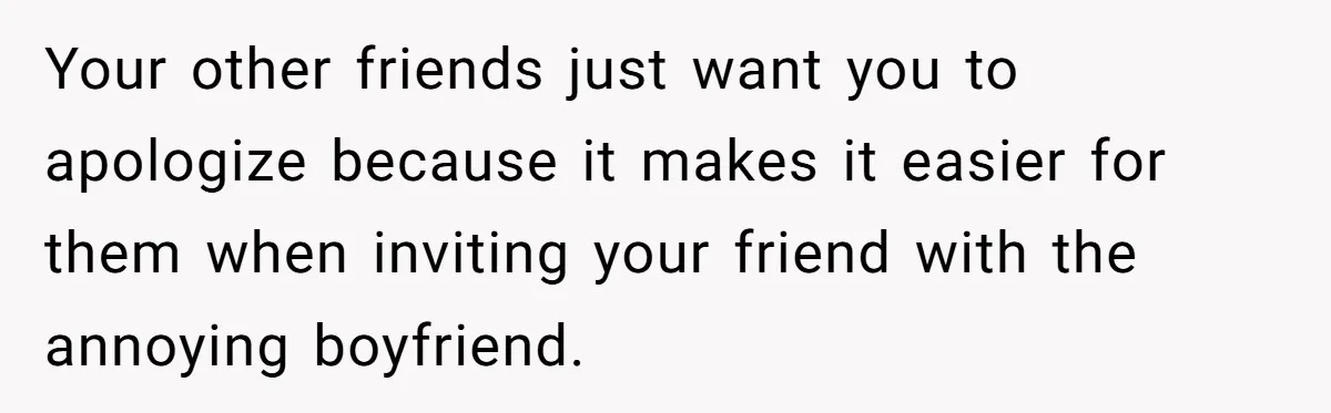 Your other friends just want you to apologize because it makes it easier for them when inviting your friend with the annoying boyfriend.